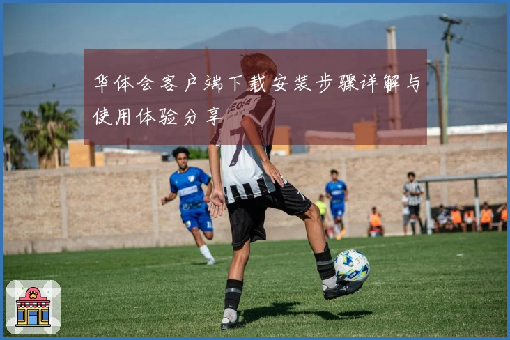 华体会客户端下载安装步骤详解与使用体验分享