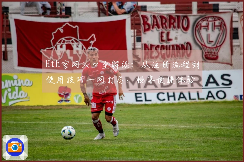 Hth官网入口全解读：从注册流程到使用技巧一网打尽，畅享便捷体验！